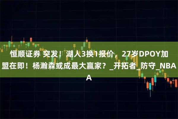 恒顺证券 突发！湖人3换1报价，27岁DPOY加盟在即！杨瀚森或成最大赢家？_开拓者_防守_NBA