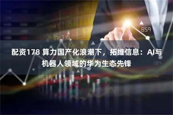 配资178 算力国产化浪潮下，拓维信息：AI与机器人领域的华为生态先锋