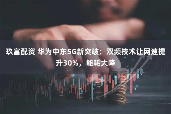 玖富配资 华为中东5G新突破：双频技术让网速提升30%，能耗大降