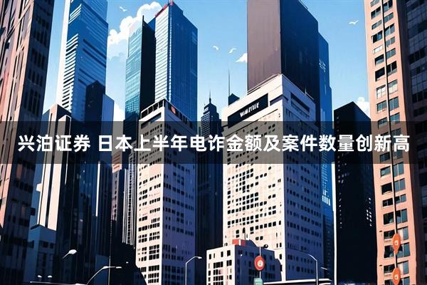 兴泊证券 日本上半年电诈金额及案件数量创新高