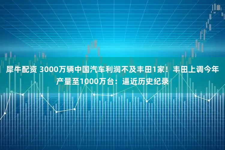 犀牛配资 3000万辆中国汽车利润不及丰田1家！丰田上调今年产量至1000万台：逼近历史纪录