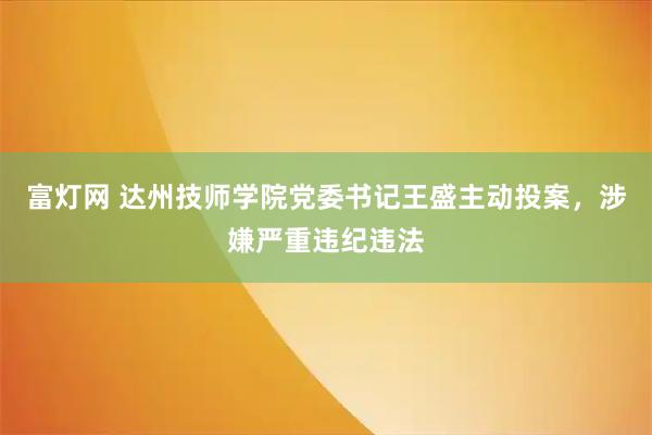 富灯网 达州技师学院党委书记王盛主动投案，涉嫌严重违纪违法