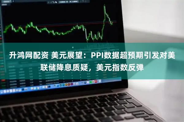 升鸿网配资 美元展望：PPI数据超预期引发对美联储降息质疑，美元指数反弹