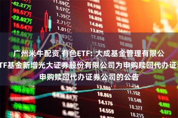 广州米牛配资 有色ETF: 大成基金管理有限公司旗下部分ETF基金新增光大证券股份有限公司为申购赎回代办证券公司的公告