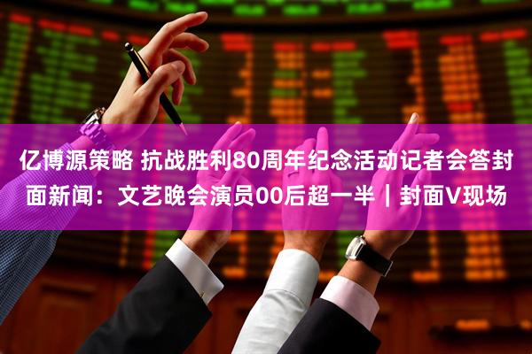 亿博源策略 抗战胜利80周年纪念活动记者会答封面新闻：文艺晚会演员00后超一半｜封面V现场