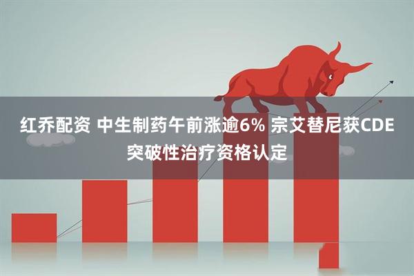 红乔配资 中生制药午前涨逾6% 宗艾替尼获CDE突破性治疗资格认定