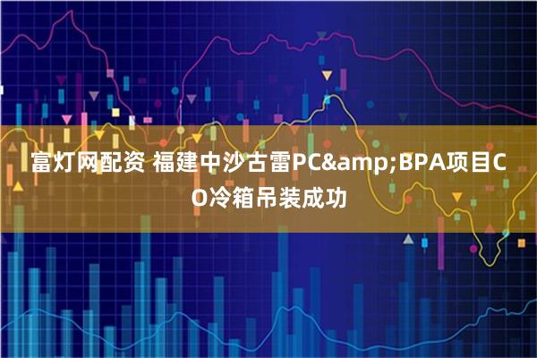 富灯网配资 福建中沙古雷PC&BPA项目CO冷箱吊装成功