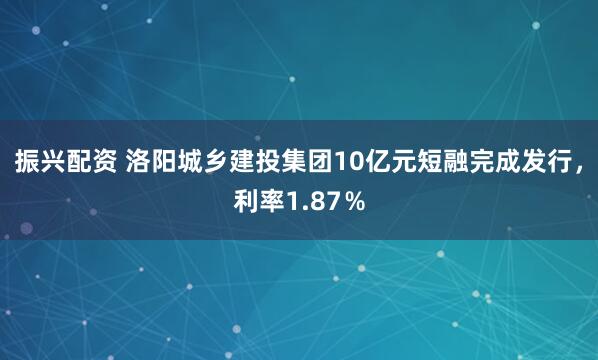 振兴配资 洛阳城乡建投集团10亿元短融完成发行，利率1.87％
