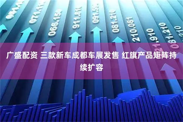 广盛配资 三款新车成都车展发售 红旗产品矩阵持续扩容
