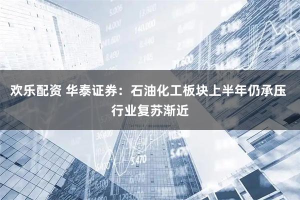 欢乐配资 华泰证券：石油化工板块上半年仍承压 行业复苏渐近