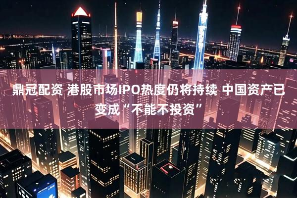 鼎冠配资 港股市场IPO热度仍将持续 中国资产已变成“不能不投资”