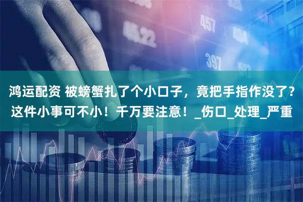 鸿运配资 被螃蟹扎了个小口子,竟把手指作没了?这件小事可不小!千万要注意!_伤口_处理_严重