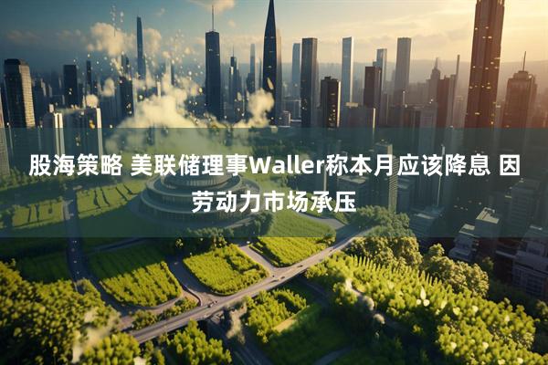 股海策略 美联储理事Waller称本月应该降息 因劳动力市场承压