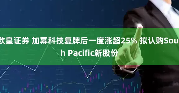 欧皇证券 加幂科技复牌后一度涨超25% 拟认购South Pacific新股份