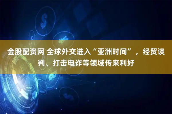 金股配资网 全球外交进入“亚洲时间” ,经贸谈判、打击电诈等领域传来利好