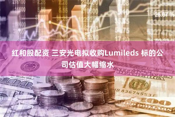 红和股配资 三安光电拟收购Lumileds 标的公司估值大幅缩水