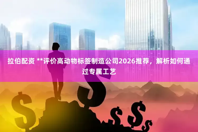 拉伯配资 **评价高动物标签制造公司2026推荐，解析如何通过专属工艺