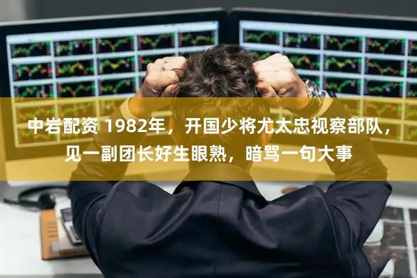 中岩配资 1982年，开国少将尤太忠视察部队，见一副团长好生眼熟，暗骂一句大事