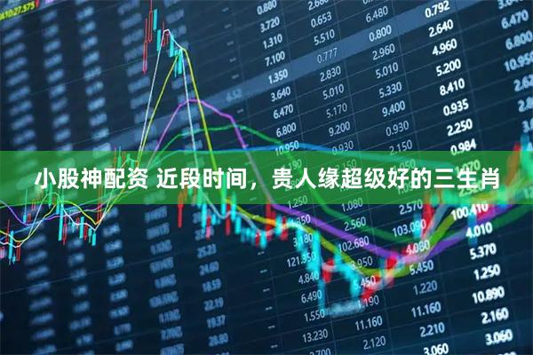 小股神配资 近段时间，贵人缘超级好的三生肖