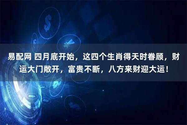 易配网 四月底开始，这四个生肖得天时眷顾，财运大门敞开，富贵不断，八方来财迎大运！