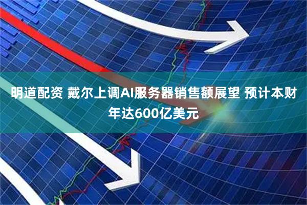 明道配资 戴尔上调AI服务器销售额展望 预计本财年达600亿美元