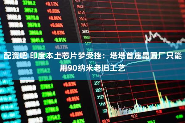 配资吧 印度本土芯片梦受挫：塔塔首座晶圆厂只能用90纳米老旧工艺